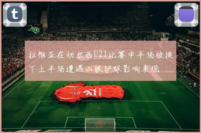 拉维亚在切尔西U21比赛中半场被换下上半场遭遇凶狠铲球影响表现
