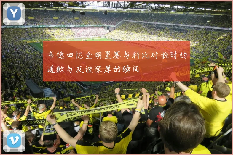 韦德回忆全明星赛与科比对抗时的道歉与友谊深厚的瞬间