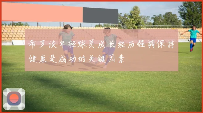希罗谈年轻球员成长经历强调保持健康是成功的关键因素