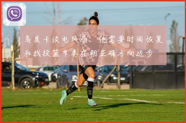 乌度卡谈电风扇：他需要时间恢复和找投篮节奏在朝正确方向迈步