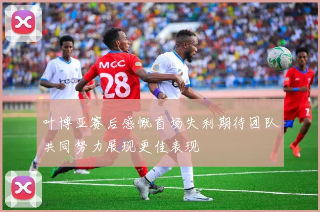 叶博亚赛后感慨首场失利期待团队共同努力展现更佳表现
