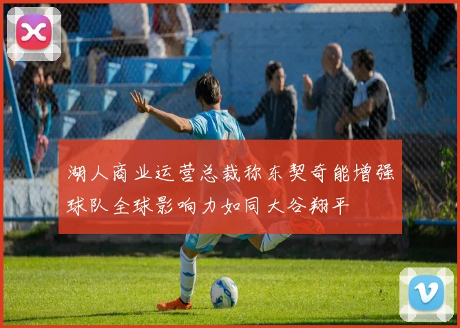 湖人商业运营总裁称东契奇能增强球队全球影响力如同大谷翔平
