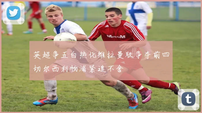 英超争五白热化维拉曼联争夺前四切尔西利物浦紧追不舍