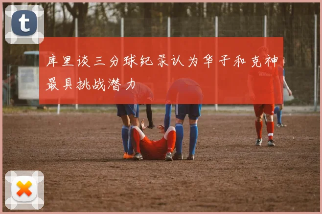 库里谈三分球纪录认为华子和克神最具挑战潜力