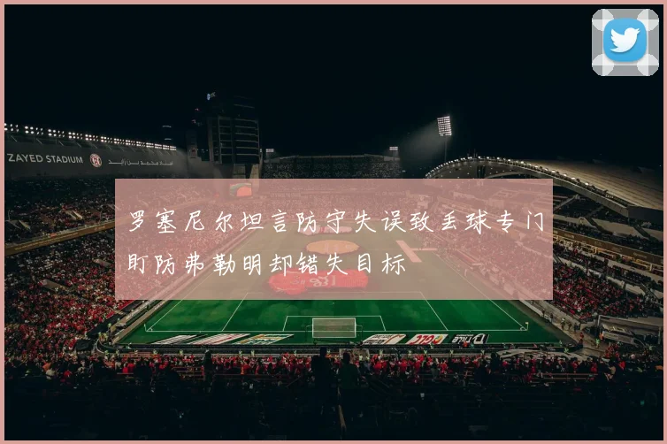 罗塞尼尔坦言防守失误致丢球专门盯防弗勒明却错失目标