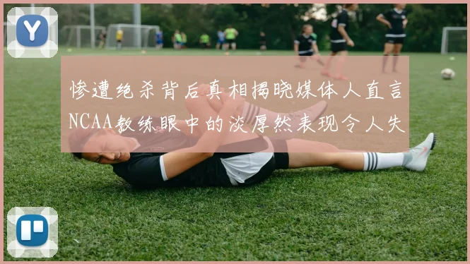 惨遭绝杀背后真相揭晓媒体人直言NCAA教练眼中的淡厚然表现令人失望