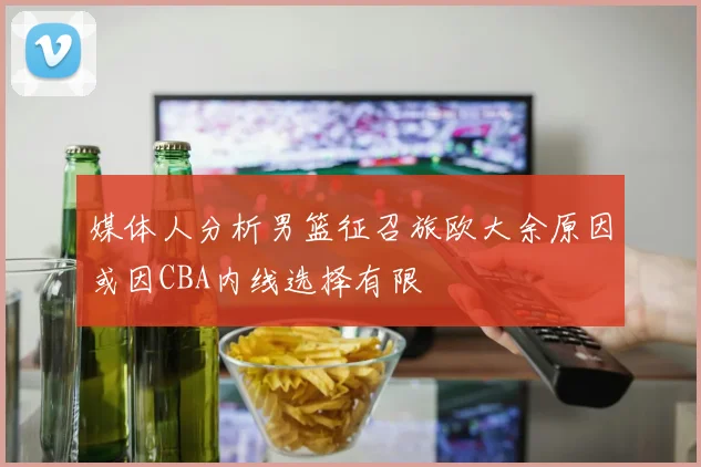 媒体人分析男篮征召旅欧大余原因或因CBA内线选择有限