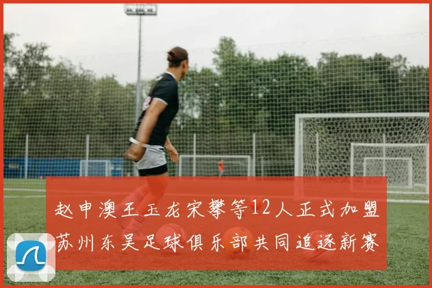 赵申澳王玉龙宋攀等12人正式加盟苏州东吴足球俱乐部共同追逐新赛季目标
