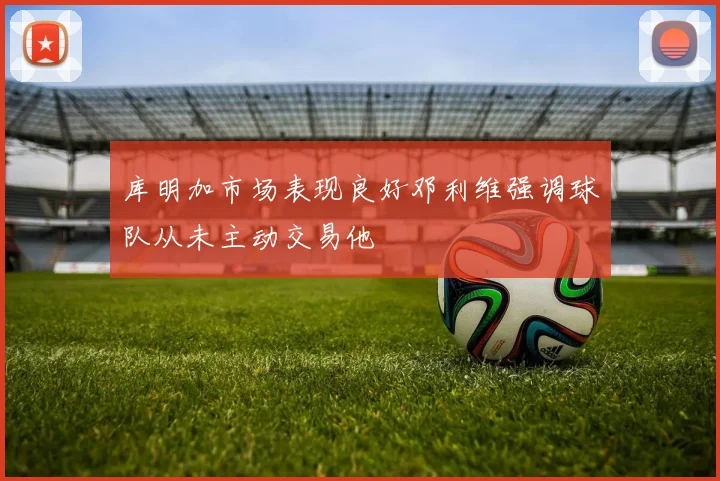 库明加市场表现良好邓利维强调球队从未主动交易他