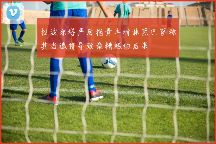 拉波尔塔严厉指责丰特抹黑巴萨称其当选将导致最糟糕的后果