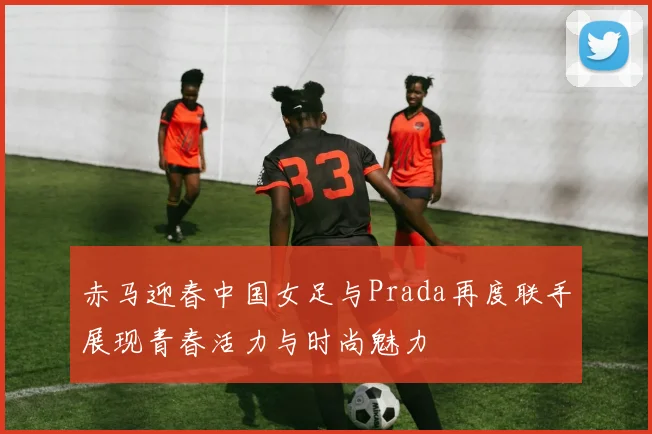 赤马迎春中国女足与Prada再度联手展现青春活力与时尚魅力