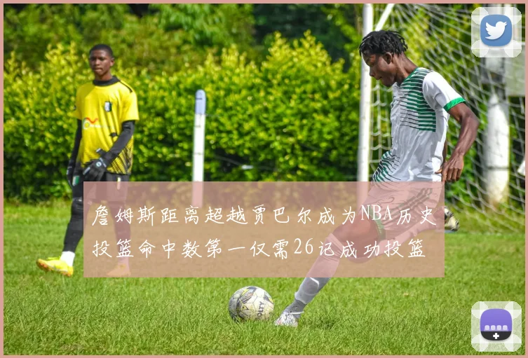 詹姆斯距离超越贾巴尔成为NBA历史投篮命中数第一仅需26记成功投篮
