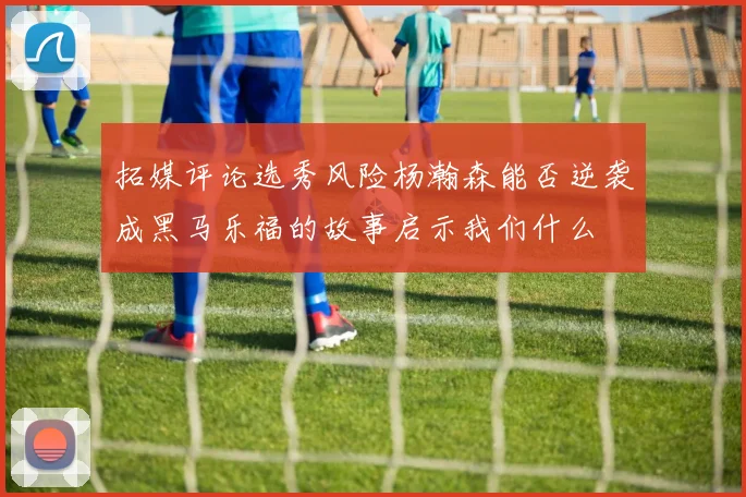 拓媒评论选秀风险杨瀚森能否逆袭成黑马乐福的故事启示我们什么