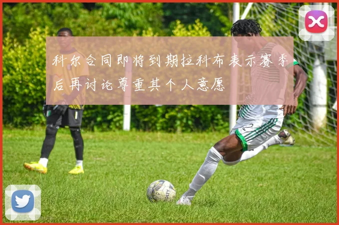 科尔合同即将到期拉科布表示赛季后再讨论尊重其个人意愿