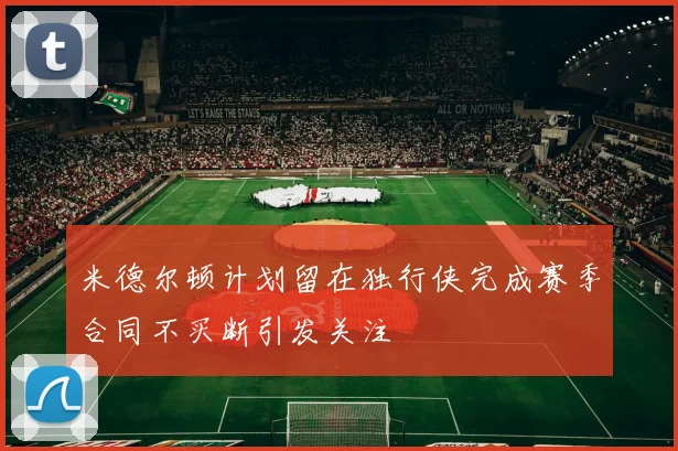 米德尔顿计划留在独行侠完成赛季合同不买断引发关注