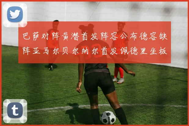巴萨对阵黄潜首发阵容公布德容缺阵亚马尔贝尔纳尔首发佩德里坐板凳