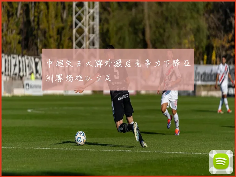 中超失去大牌外援后竞争力下降亚洲赛场难以立足