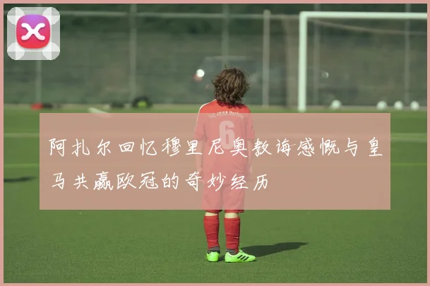 阿扎尔回忆穆里尼奥教诲感慨与皇马共赢欧冠的奇妙经历
