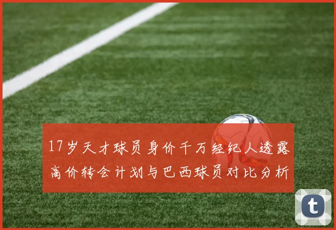 17岁天才球员身价千万经纪人透露高价转会计划与巴西球员对比分析