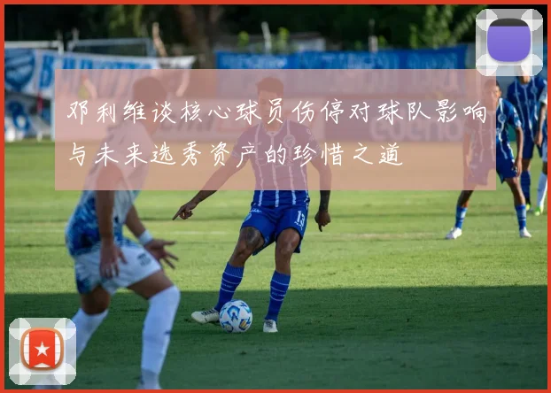 邓利维谈核心球员伤停对球队影响与未来选秀资产的珍惜之道