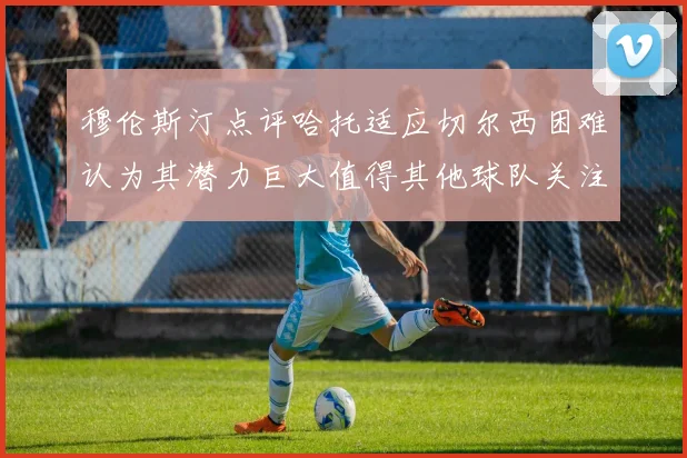 穆伦斯汀点评哈托适应切尔西困难认为其潜力巨大值得其他球队关注