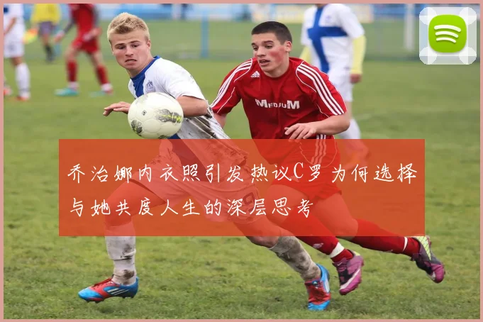 乔治娜内衣照引发热议C罗为何选择与她共度人生的深层思考