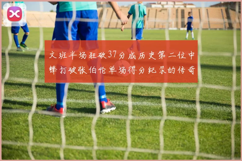 文班半场狂砍37分成历史第二位中锋打破张伯伦单场得分纪录的传奇时刻