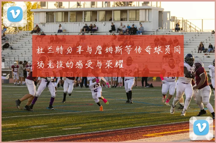 杜兰特分享与詹姆斯等传奇球员同场竞技的感受与荣耀