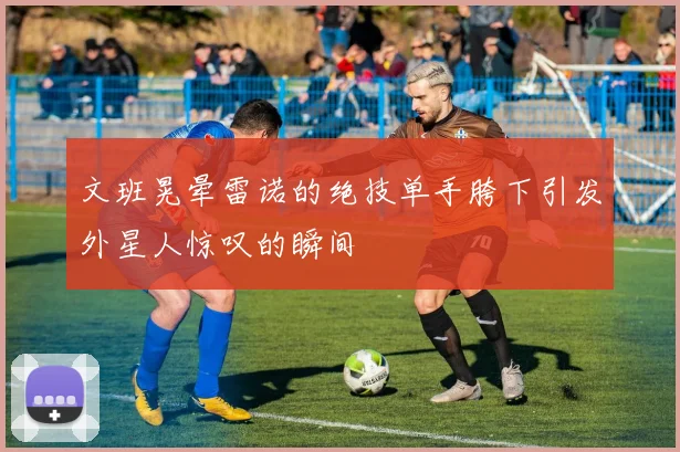 文班晃晕雷诺的绝技单手胯下引发外星人惊叹的瞬间