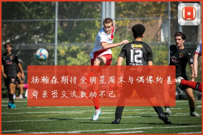 杨瀚森期待全明星周末与偶像约基奇亲密交流激动不已