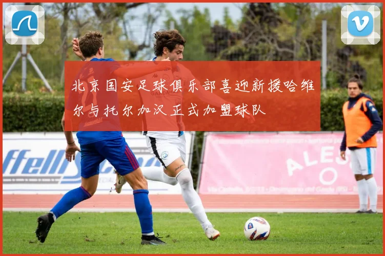 北京国安足球俱乐部喜迎新援哈维尔与托尔加汉正式加盟球队