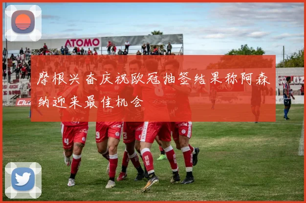 摩根兴奋庆祝欧冠抽签结果称阿森纳迎来最佳机会
